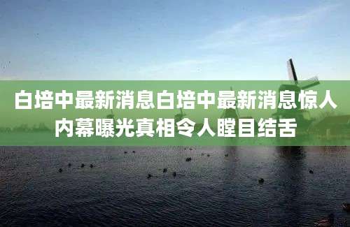 白培中最新消息白培中最新消息惊人内幕曝光真相令人瞠目结舌