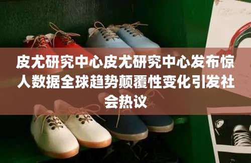 皮尤研究中心皮尤研究中心发布惊人数据全球趋势颠覆性变化引发社会热议