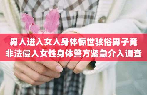 男人进入女人身体惊世骇俗男子竟非法侵入女性身体警方紧急介入调查