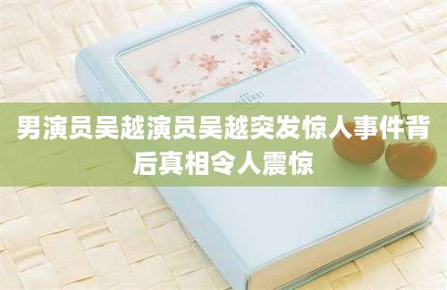 男演员吴越演员吴越突发惊人事件背后真相令人震惊