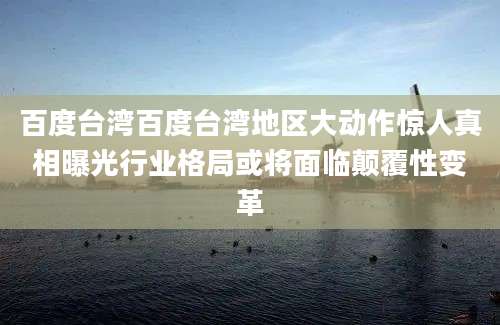 百度台湾百度台湾地区大动作惊人真相曝光行业格局或将面临颠覆性变革