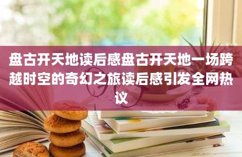 盘古开天地读后感盘古开天地一场跨越时空的奇幻之旅读后感引发全网热议