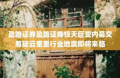 盈路证券盈路证券惊天巨变内幕交易疑云重重行业地震即将来临