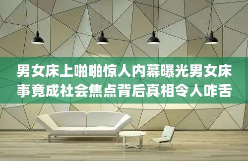 男女床上啪啪惊人内幕曝光男女床事竟成社会焦点背后真相令人咋舌