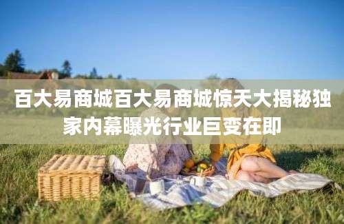 百大易商城百大易商城惊天大揭秘独家内幕曝光行业巨变在即