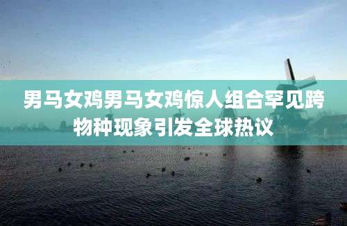 男马女鸡男马女鸡惊人组合罕见跨物种现象引发全球热议