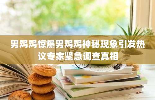 男鸡鸡惊爆男鸡鸡神秘现象引发热议专家紧急调查真相