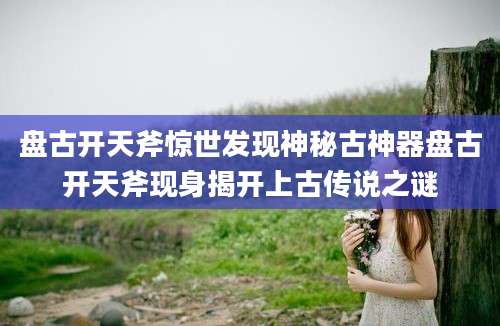 盘古开天斧惊世发现神秘古神器盘古开天斧现身揭开上古传说之谜