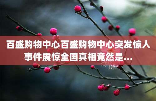 百盛购物中心百盛购物中心突发惊人事件震惊全国真相竟然是...