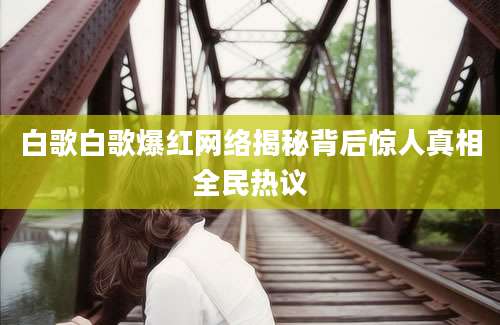 白歌白歌爆红网络揭秘背后惊人真相全民热议
