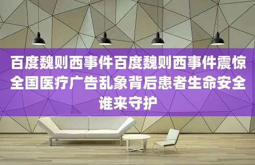 百度魏则西事件百度魏则西事件震惊全国医疗广告乱象背后患者生命安全谁来守护