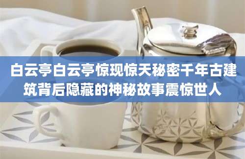 白云亭白云亭惊现惊天秘密千年古建筑背后隐藏的神秘故事震惊世人