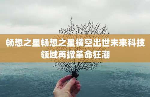 畅想之星畅想之星横空出世未来科技领域再掀革命狂潮