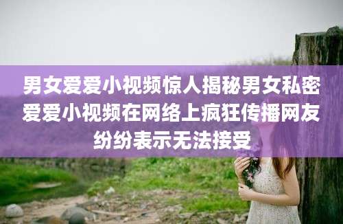 男女爱爱小视频惊人揭秘男女私密爱爱小视频在网络上疯狂传播网友纷纷表示无法接受
