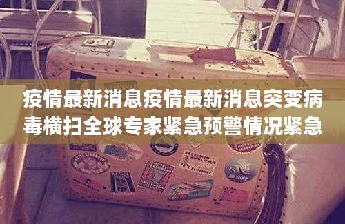 疫情最新消息疫情最新消息突变病毒横扫全球专家紧急预警情况紧急