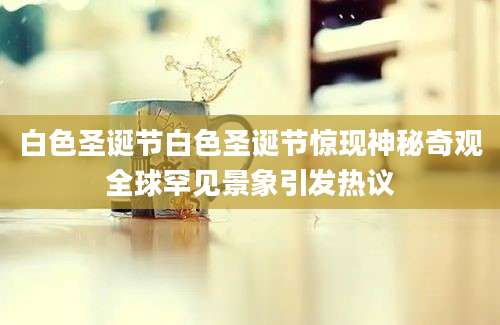 白色圣诞节白色圣诞节惊现神秘奇观全球罕见景象引发热议