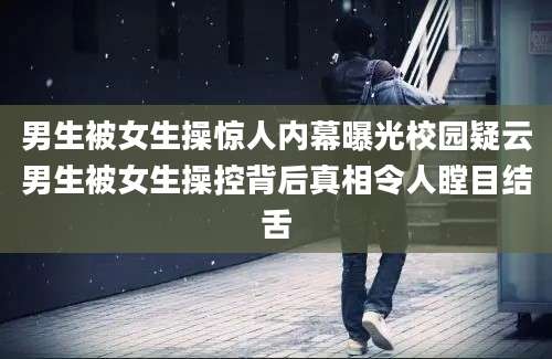 男生被女生操惊人内幕曝光校园疑云男生被女生操控背后真相令人瞠目结舌