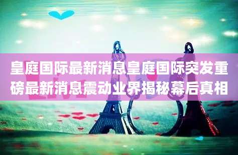 皇庭国际最新消息皇庭国际突发重磅最新消息震动业界揭秘幕后真相