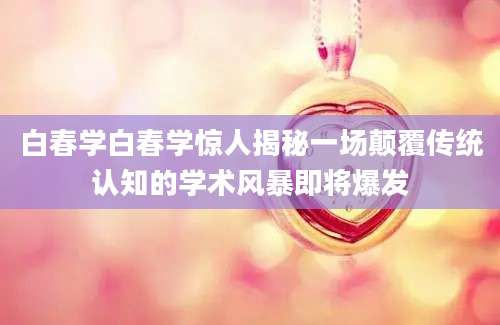 白春学白春学惊人揭秘一场颠覆传统认知的学术风暴即将爆发