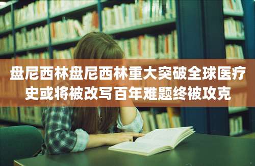 盘尼西林盘尼西林重大突破全球医疗史或将被改写百年难题终被攻克