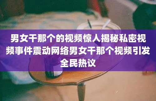 男女干那个的视频惊人揭秘私密视频事件震动网络男女干那个视频引发全民热议
