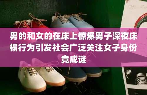 男的和女的在床上惊爆男子深夜床榻行为引发社会广泛关注女子身份竟成谜