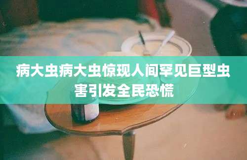 病大虫病大虫惊现人间罕见巨型虫害引发全民恐慌
