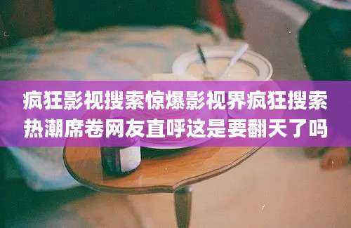 疯狂影视搜索惊爆影视界疯狂搜索热潮席卷网友直呼这是要翻天了吗