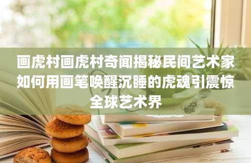画虎村画虎村奇闻揭秘民间艺术家如何用画笔唤醒沉睡的虎魂引震惊全球艺术界