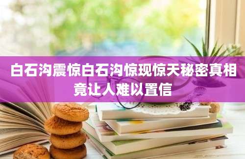 白石沟震惊白石沟惊现惊天秘密真相竟让人难以置信