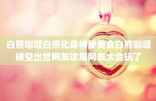 白熊咖喱白熊化身神秘美食白熊咖喱横空出世网友这届网友太会玩了