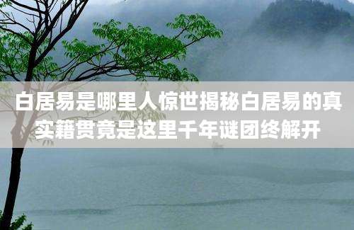 白居易是哪里人惊世揭秘白居易的真实籍贯竟是这里千年谜团终解开