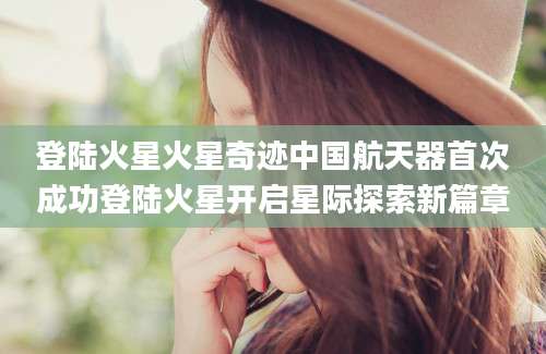 登陆火星火星奇迹中国航天器首次成功登陆火星开启星际探索新篇章