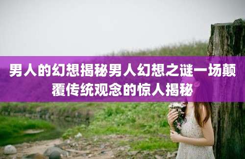 男人的幻想揭秘男人幻想之谜一场颠覆传统观念的惊人揭秘