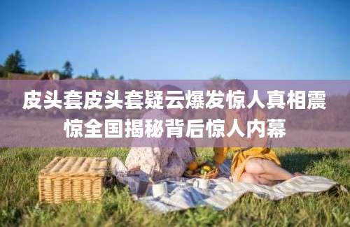 皮头套皮头套疑云爆发惊人真相震惊全国揭秘背后惊人内幕