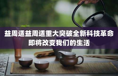 益周适益周适重大突破全新科技革命即将改变我们的生活