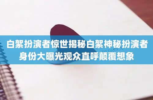 白絮扮演者惊世揭秘白絮神秘扮演者身份大曝光观众直呼颠覆想象