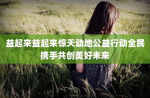 益起来益起来惊天动地公益行动全民携手共创美好未来