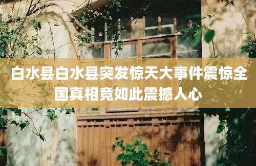 白水县白水县突发惊天大事件震惊全国真相竟如此震撼人心