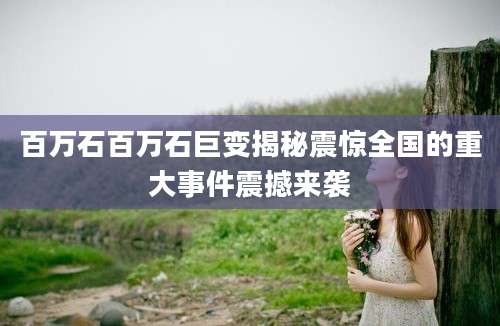 百万石百万石巨变揭秘震惊全国的重大事件震撼来袭