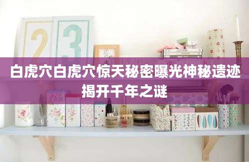 白虎穴白虎穴惊天秘密曝光神秘遗迹揭开千年之谜