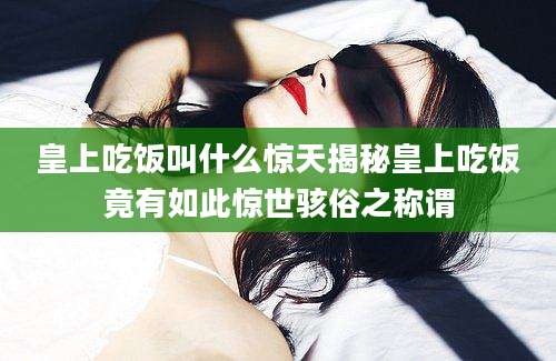 皇上吃饭叫什么惊天揭秘皇上吃饭竟有如此惊世骇俗之称谓