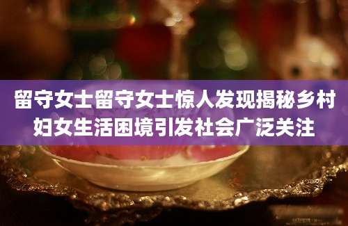 留守女士留守女士惊人发现揭秘乡村妇女生活困境引发社会广泛关注
