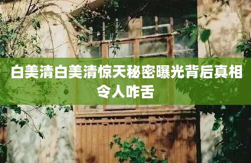 白美清白美清惊天秘密曝光背后真相令人咋舌