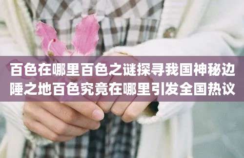 百色在哪里百色之谜探寻我国神秘边陲之地百色究竟在哪里引发全国热议