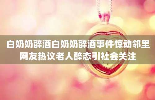 白奶奶醉酒白奶奶醉酒事件惊动邻里网友热议老人醉态引社会关注