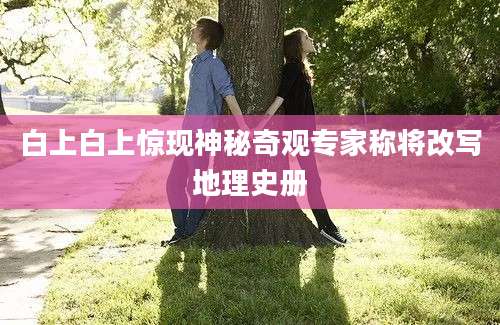 白上白上惊现神秘奇观专家称将改写地理史册