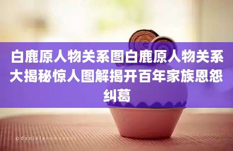 白鹿原人物关系图白鹿原人物关系大揭秘惊人图解揭开百年家族恩怨纠葛