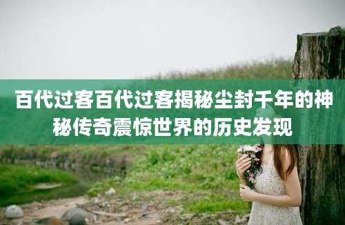 百代过客百代过客揭秘尘封千年的神秘传奇震惊世界的历史发现