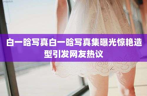 白一晗写真白一晗写真集曝光惊艳造型引发网友热议